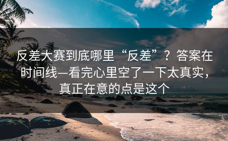 反差大赛到底哪里“反差”？答案在时间线—看完心里空了一下太真实，真正在意的点是这个