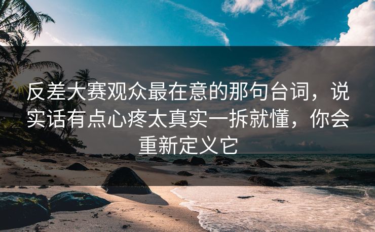反差大赛观众最在意的那句台词，说实话有点心疼太真实一拆就懂，你会重新定义它