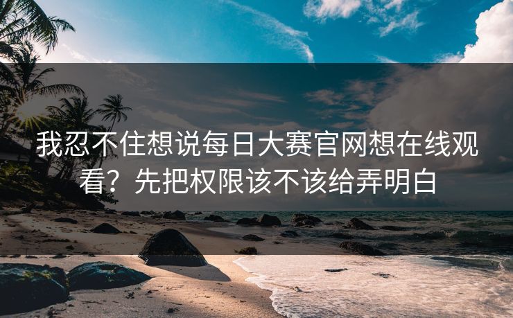 我忍不住想说每日大赛官网想在线观看？先把权限该不该给弄明白