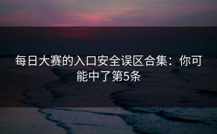 每日大赛的入口安全误区合集：你可能中了第5条