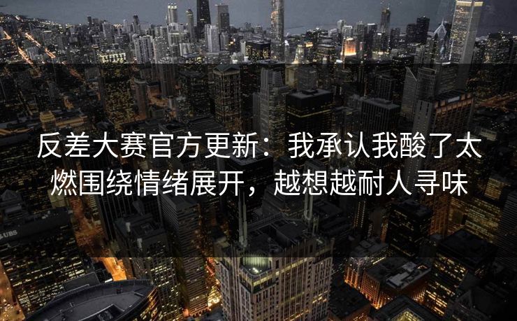 反差大赛官方更新：我承认我酸了太燃围绕情绪展开，越想越耐人寻味