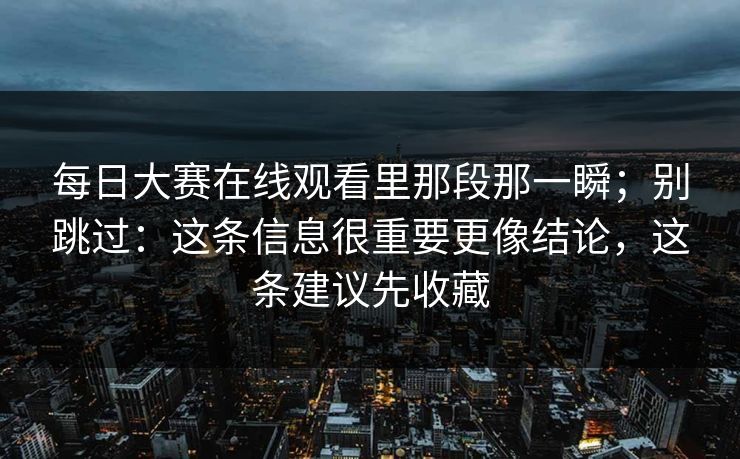 <strong>每日大赛</strong>在线观看里那段那一瞬；别跳过：这条信息很重要更像结论，这条建议先收藏