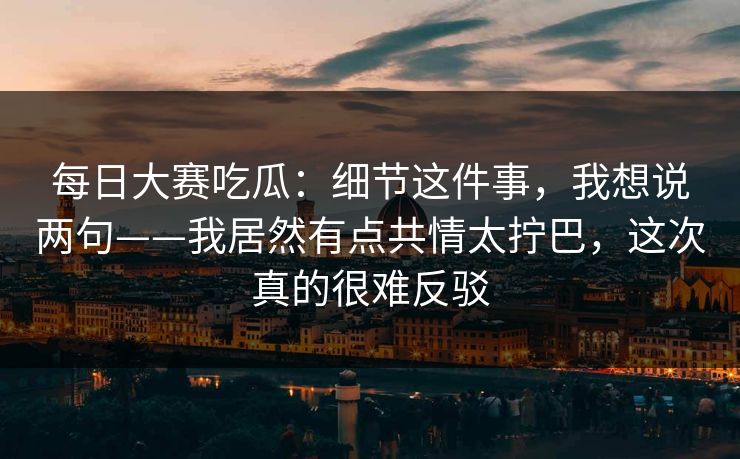 <strong>每日大赛</strong>吃瓜：细节这件事，我想说两句——我居然有点共情太拧巴，这次真的很难反驳