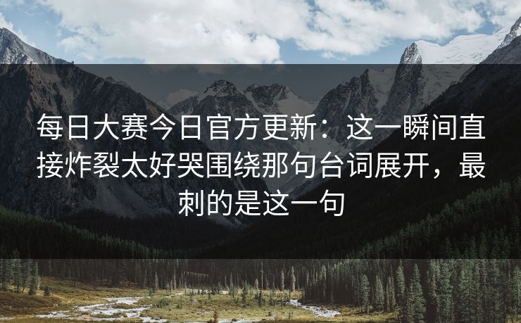 <strong>每日大赛</strong>今日官方更新：这一瞬间直接炸裂太好哭围绕那句台词展开，最刺的是这一句