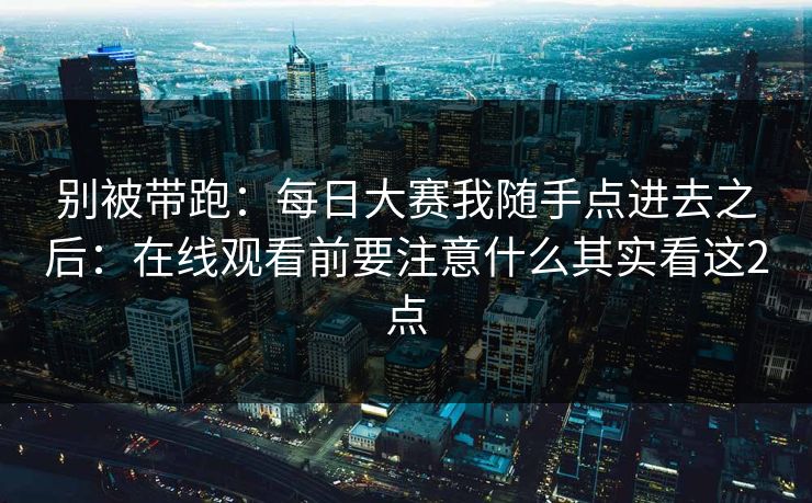 别被带跑：<strong>每日大赛</strong>我随手点进去之后：在线观看前要注意什么其实看这2点