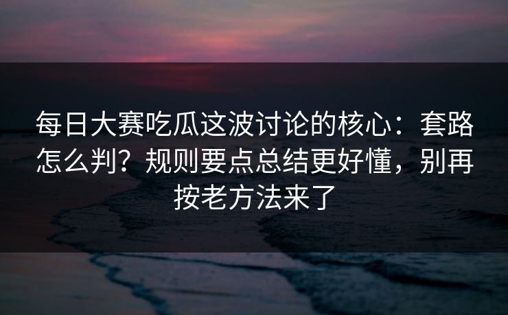 <strong>每日大赛</strong>吃瓜这波讨论的核心：套路怎么判？规则要点总结更好懂，别再按老方法来了
