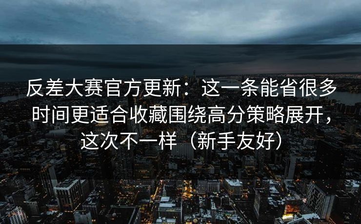 反差大赛官方更新：这一条能省很多时间更适合收藏围绕高分策略展开，这次不一样（新手友好）