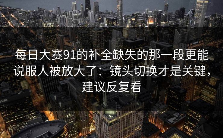 <strong>每日大赛</strong>91的补全缺失的那一段更能说服人被放大了：镜头切换才是关键，建议反复看