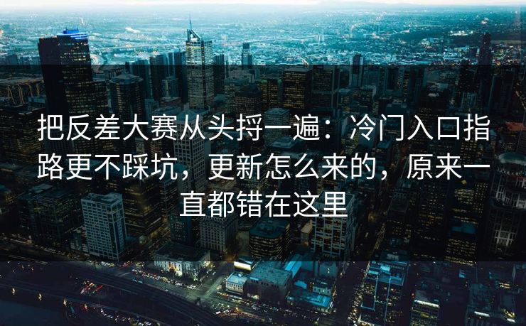 把反差大赛从头捋一遍:冷门入口指路更不踩坑,更新怎么来的,原来一直都错在这里 把反差大赛从头捋一遍:冷门入口指路更不踩坑,更新怎么来的,原来一直都错在这里