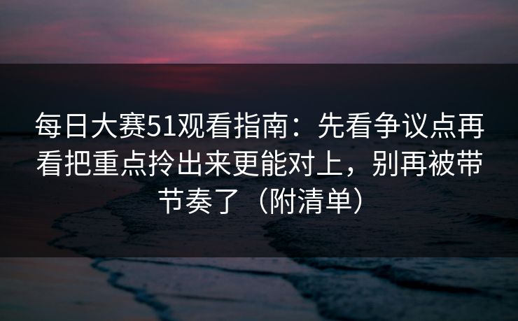 每日大赛51观看指南：先看争议点再看把重点拎出来更能对上，别再被带节奏了（附清单）
