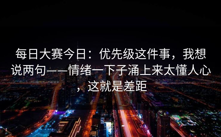 每日大赛今日：优先级这件事，我想说两句——情绪一下子涌上来太懂人心，这就是差距
