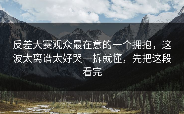反差大赛观众最在意的一个拥抱，这波太离谱太好哭一拆就懂，先把这段看完