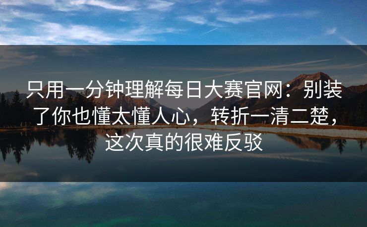 只用一分钟理解<strong>每日大赛</strong>官网：别装了你也懂太懂人心，转折一清二楚，这次真的很难反驳