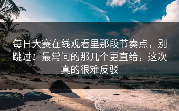 <strong>每日大赛</strong>在线观看里那段节奏点，别跳过：最常问的那几个更直给，这次真的很难反驳