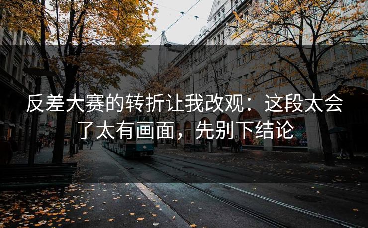 反差大赛的转折让我改观：这段太会了太有画面，先别下结论