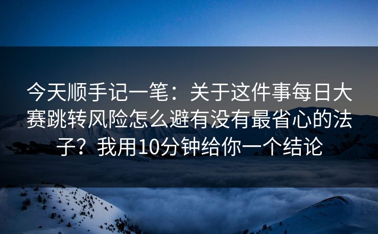 今天顺手记一笔：关于这件事<strong>每日大赛</strong>跳转风险怎么避有没有最省心的法子？我用10分钟给你一个结论