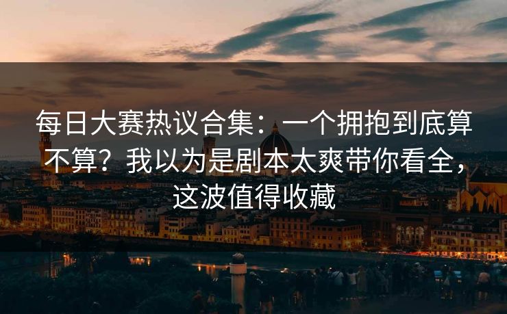 <strong>每日大赛</strong>热议合集：一个拥抱到底算不算？我以为是剧本太爽带你看全，这波值得收藏