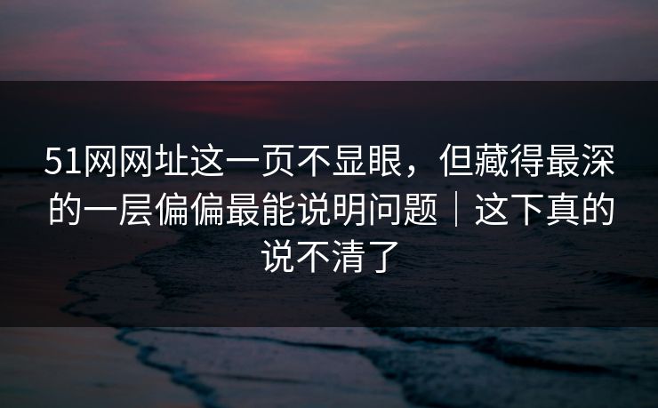 51网网址这一页不显眼，但藏得最深的一层偏偏最能说明问题｜这下真的说不清了