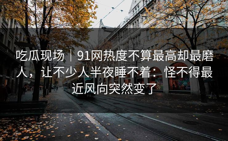 吃瓜现场｜91网热度不算最高却最磨人，让不少人半夜睡不着：怪不得最近风向突然变了