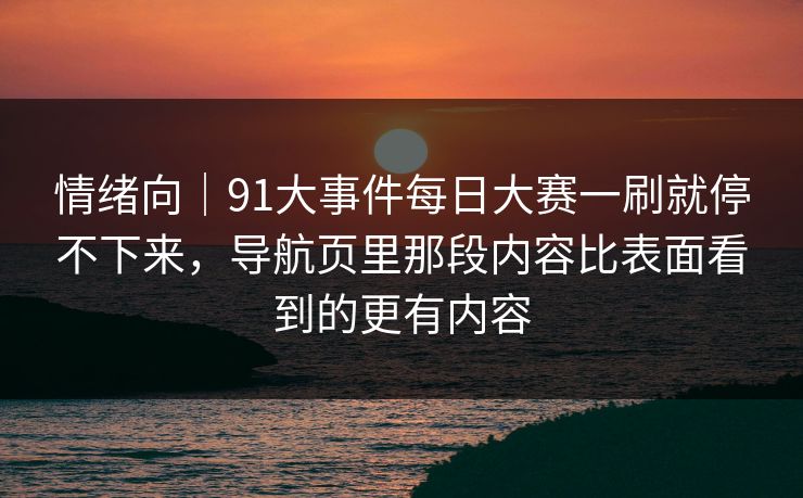 情绪向｜91大事件<strong>每日大赛</strong>一刷就停不下来，导航页里那段内容比表面看到的更有内容
