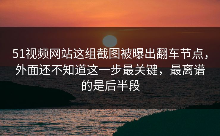 51视频网站这组截图被曝出翻车节点，外面还不知道这一步最关键，最离谱的是后半段
