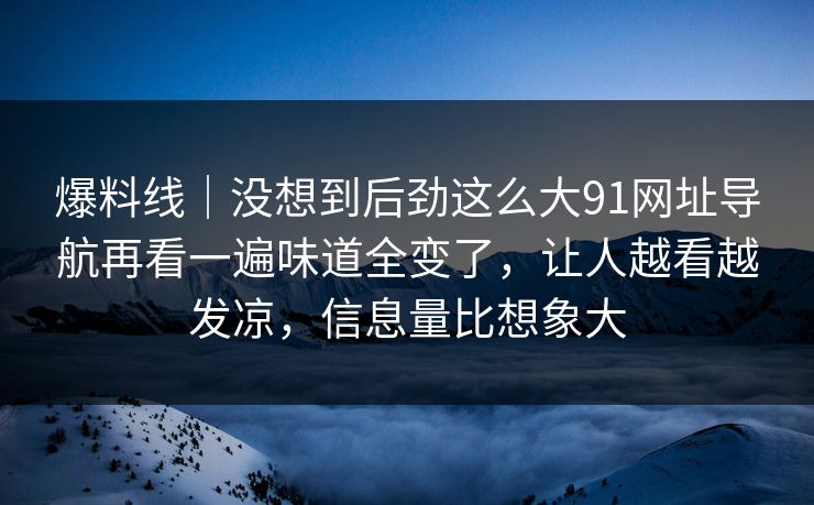 爆料线｜没想到后劲这么大91网址导航再看一遍味道全变了，让人越看越发凉，信息量比想象大