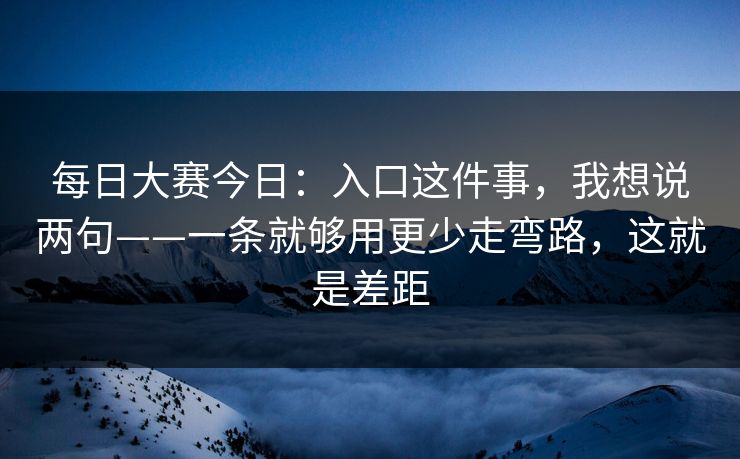 每日大赛今日：入口这件事，我想说两句——一条就够用更少走弯路，这就是差距