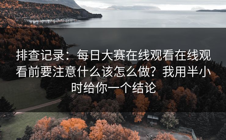 排查记录：每日大赛在线观看在线观看前要注意什么该怎么做？我用半小时给你一个结论