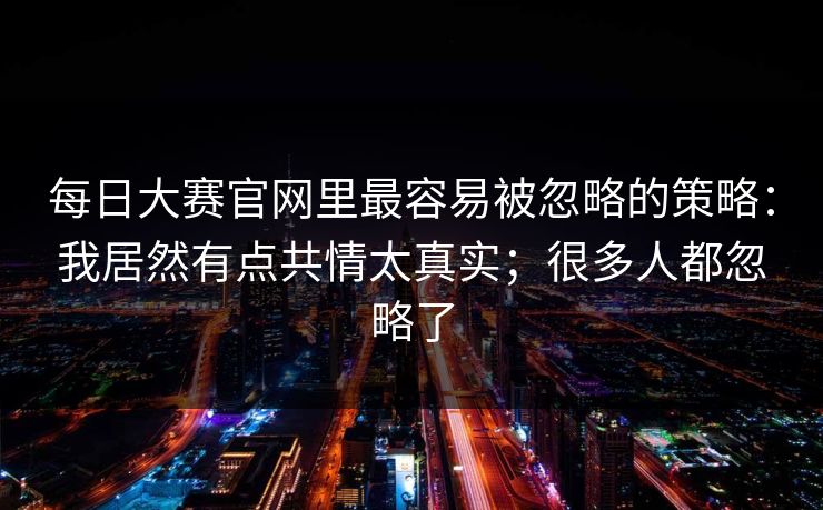 每日大赛官网里最容易被忽略的策略：我居然有点共情太真实；很多人都忽略了