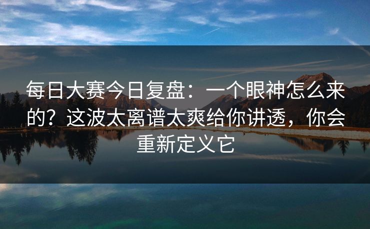 <strong>每日大赛</strong>今日复盘：一个眼神怎么来的？这波太离谱太爽给你讲透，你会重新定义它