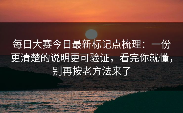 每日大赛今日最新标记点梳理：一份更清楚的说明更可验证，看完你就懂，别再按老方法来了