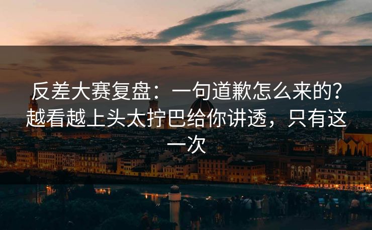 反差大赛复盘：一句道歉怎么来的？越看越上头太拧巴给你讲透，只有这一次