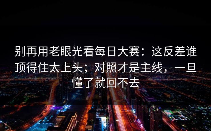 别再用老眼光看每日大赛：这反差谁顶得住太上头；对照才是主线，一旦懂了就回不去