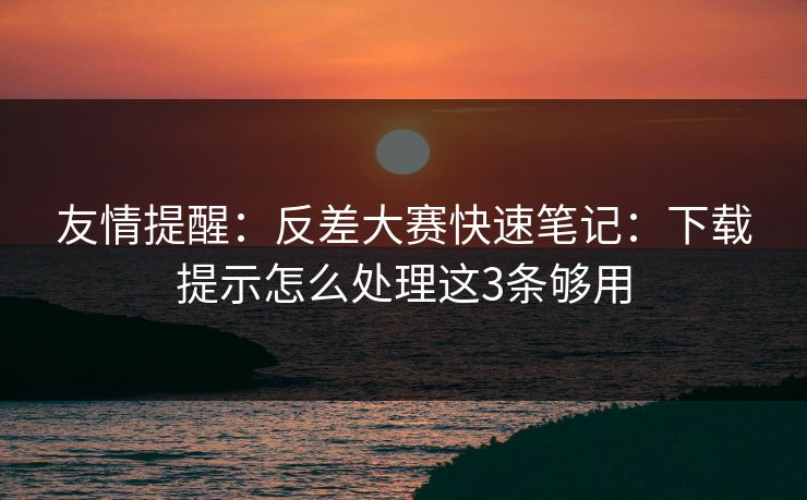 友情提醒：反差大赛快速笔记：下载提示怎么处理这3条够用