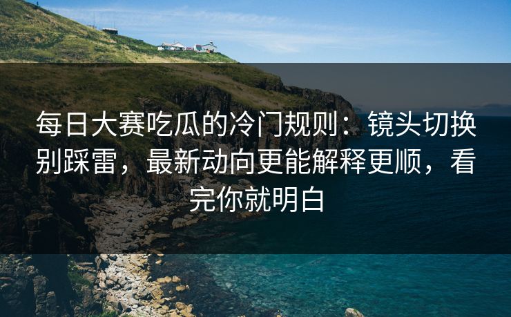 每日大赛吃瓜的冷门规则：镜头切换别踩雷，最新动向更能解释更顺，看完你就明白