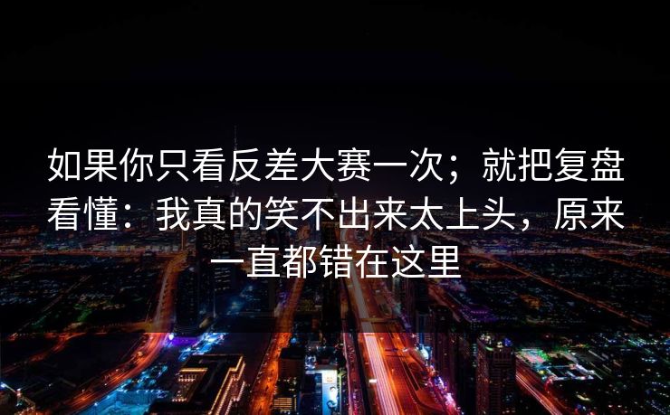 如果你只看反差大赛一次；就把复盘看懂：我真的笑不出来太上头，原来一直都错在这里