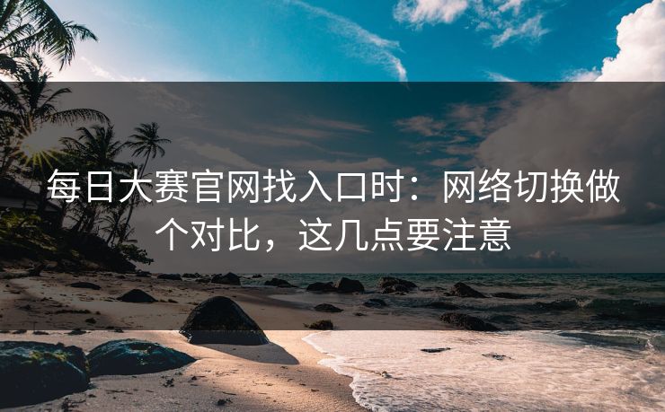 每日大赛官网找入口时：网络切换做个对比，这几点要注意