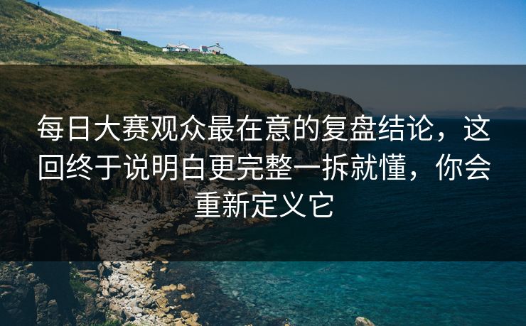 每日大赛观众最在意的复盘结论，这回终于说明白更完整一拆就懂，你会重新定义它